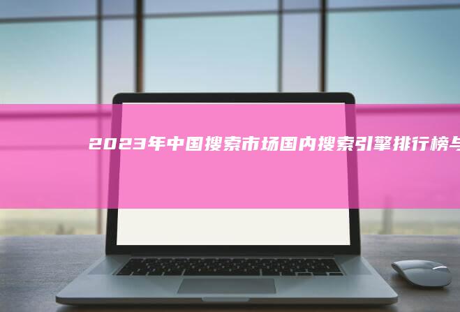 2023年中国搜索市场：国内搜索引擎排行榜与性能解析